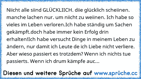 Niicht alle siind GLÜCKLIICH. diie glücklich scheiinen. manche lachen nur. um niicht zu weiinen. Ich habe so vieles im Leben verloren.Ich habe ständig um Sachen gekämpft.doch habe immer kein Erfolg drin erhalten!Ich habe versucht Dinge in meinem Leben zu ändern, nur damit ich Leute de ich Liebe nicht verliere. Aber wieso passiert es trotzdem? Wenn ich nichts tue passierts. Wenn ich drum kämpfe ...