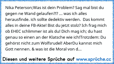 Nika Peterson;
Was ist dein Problem? Sag mal bist du gegen ne Wand gelaufen?!? ... was ich alles herausfinde. ich sollte dedektiv werden.  Das kommt alles in deine FB-Akte! Bist du jetzt stolz? Ich frag mich ob EHEC schlimmer ist als du! Dich mag ich; du hast genau so einen an der Klatsche wie ich!Trotzdem: Du gehörst nicht zum Wolfsrudel! Aber
Du kannst mich Gott nennen. & was ist die Moral vo...