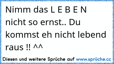 Nimm das L E B E N nicht so ernst.. Du kommst eh nicht lebend raus !! ^^