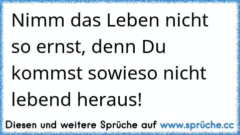 Nimm das Leben nicht so ernst, denn Du kommst sowieso nicht lebend heraus!