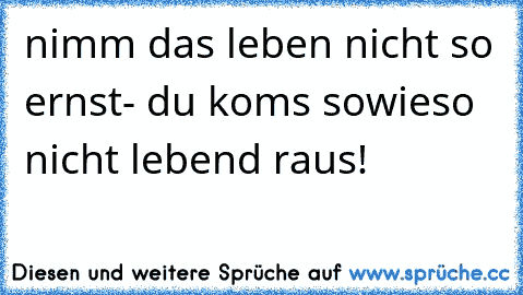 nimm das leben nicht so ernst- du koms sowieso nicht lebend raus!