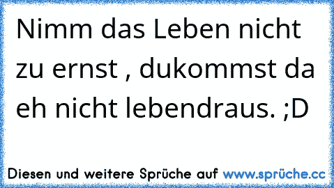 Nimm das Leben nicht zu ernst , du
kommst da eh nicht lebend
raus. ;D