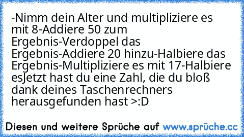 -Nimm dein Alter und multipliziere es mit 8
-Addiere 50 zum Ergebnis
-Verdoppel das Ergebnis
-Addiere 20 hinzu
-Halbiere das Ergebnis
-Multipliziere es mit 17
-Halbiere es
Jetzt hast du eine Zahl, die du bloß dank deines Taschenrechners herausgefunden hast >:D