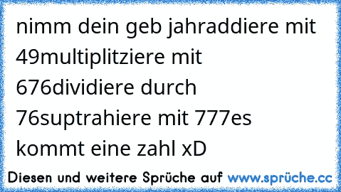 nimm dein geb jahr
addiere mit 49
multiplitziere mit 676
dividiere durch 76
suptrahiere mit 777
es kommt eine zahl xD