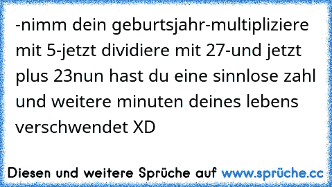 -nimm dein geburtsjahr
-multipliziere mit 5
-jetzt dividiere mit 27
-und jetzt plus 23
nun hast du eine sinnlose zahl und weitere minuten deines lebens verschwendet XD