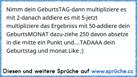 Nimm dein GeburtsTAG
-dann multipliziere es mit 2
-danach addiere es mit 5
-jetzt multipliziere das Ergebniss mit 50
-addiere dein GeburtsMONAT dazu
-ziehe 250 davon ab
setze in die mitte ein Punkt und....
TADAAA dein Geburtstag und monat.
Like ;)