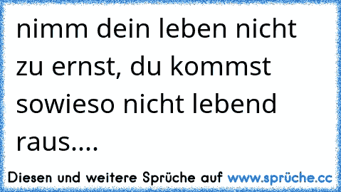 nimm dein leben nicht zu ernst, du kommst sowieso nicht lebend raus....