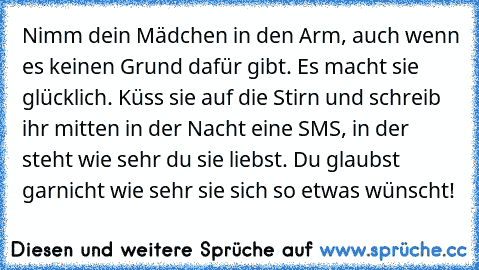 Nimm dein Mädchen in den Arm, auch wenn es keinen Grund dafür gibt. Es macht sie glücklich. Küss sie auf die Stirn und schreib ihr mitten in der Nacht eine SMS, in der steht wie sehr du sie liebst. Du glaubst garnicht wie sehr sie sich so etwas wünscht!