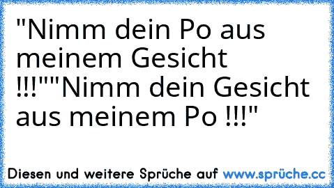 "Nimm dein Po aus meinem Gesicht !!!"
"Nimm dein Gesicht aus meinem Po !!!"