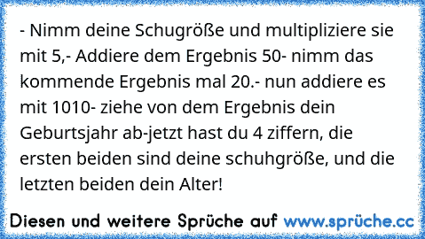 - Nimm deine Schugröße und multipliziere sie mit 5,
- Addiere dem Ergebnis 50
- nimm das kommende Ergebnis mal 20.
- nun addiere es mit 1010
- ziehe von dem Ergebnis dein Geburtsjahr ab
-jetzt hast du 4 ziffern, die ersten beiden sind deine schuhgröße, und die letzten beiden dein Alter!