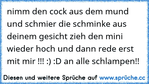 nimm den cock aus dem mund und schmier die schminke aus deinem gesicht zieh den mini wieder hoch und dann rede erst mit mir !!! :) :D 
an alle schlampen!!