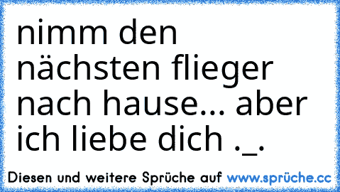 nimm den nächsten flieger nach hause... 
aber ich liebe dich ._.