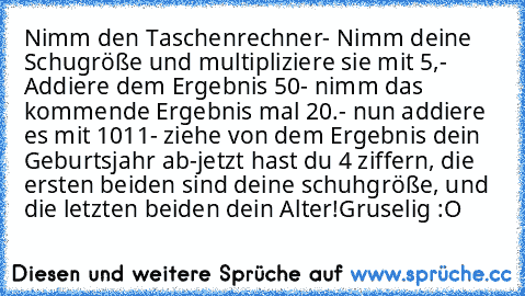 Nimm den Taschenrechner
- Nimm deine Schugröße und multipliziere sie mit 5,
- Addiere dem Ergebnis 50
- nimm das kommende Ergebnis mal 20.
- nun addiere es mit 1011
- ziehe von dem Ergebnis dein Geburtsjahr ab
-jetzt hast du 4 ziffern, die ersten beiden sind deine schuhgröße, und die letzten beiden dein Alter!
Gruselig :O