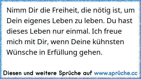 Nimm Dir die Freiheit, die nötig ist, um Dein eigenes Leben zu leben. Du hast dieses Leben nur einmal. Ich freue mich mit Dir, wenn Deine kühnsten Wünsche in Erfüllung gehen.