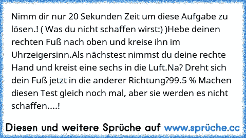 Nimm dir nur 20 Sekunden Zeit um diese Aufgabe zu lösen.! ( Was du nicht schaffen wirst:) )
Hebe deinen rechten Fuß nach oben und kreise ihn im Uhrzeigersinn.
Als nächstest nimmst du deine rechte Hand und kreist eine sechs in die Luft.
Na? Dreht sich dein Fuß jetzt in die anderer Richtung?
99.5 % Machen diesen Test gleich noch mal, aber sie werden es nicht schaffen....!