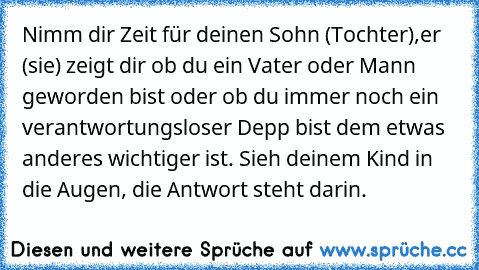 Nimm dir Zeit für deinen Sohn (Tochter),er (sie) zeigt dir ob du ein Vater oder Mann geworden bist oder ob du immer noch ein verantwortungsloser Depp bist dem etwas anderes wichtiger ist. Sieh deinem Kind in die Augen, die Antwort steht darin.