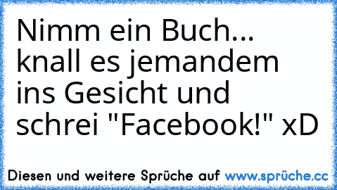 Nimm ein Buch... knall es jemandem ins Gesicht und schrei "Facebook!" xD