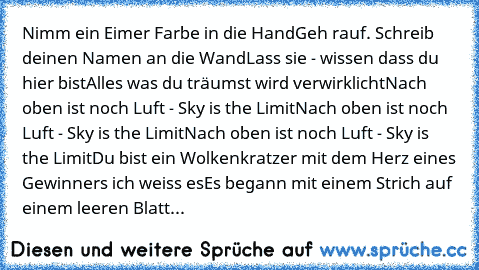 Nimm ein Eimer Farbe in die Hand
Geh rauf. Schreib deinen Namen an die Wand
Lass sie - wissen dass du hier bist
Alles was du träumst wird verwirklicht
Nach oben ist noch Luft - Sky is the Limit
Nach oben ist noch Luft - Sky is the Limit
Nach oben ist noch Luft - Sky is the Limit
Du bist ein Wolkenkratzer mit dem Herz eines Gewinners ich weiss es
Es begann mit einem Strich auf einem leeren Blatt...