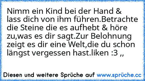 Nimm ein Kind bei der Hand & lass dich von ihm führen.
Betrachte die Steine die es aufhebt & höre zu,
was es dir sagt.
Zur Belohnung zeigt es dir eine Welt,
die du schon längst vergessen hast.
liken :3 ,, ♥