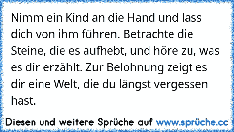 Nimm ein Kind an die Hand und lass dich von ihm führen. Betrachte die Steine, die es aufhebt, und höre zu, was es dir erzählt. Zur Belohnung zeigt es dir eine Welt, die du längst vergessen hast.