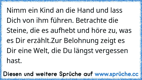 Nimm ein Kind an die Hand und lass Dich von ihm führen. Betrachte die Steine, die es aufhebt und höre zu, was es Dir erzählt.Zur Belohnung zeigt es Dir eine Welt, die Du längst vergessen hast.