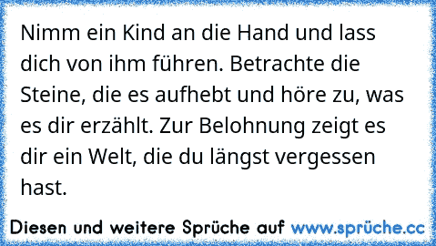 Nimm ein Kind an die Hand und lass dich von ihm führen. Betrachte die Steine, die es aufhebt und höre zu, was es dir erzählt. Zur Belohnung zeigt es dir ein Welt, die du längst vergessen hast.