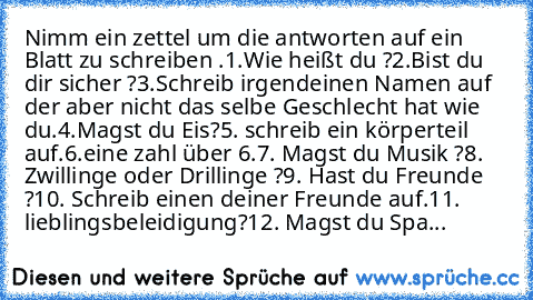 Nimm ein zettel um die antworten auf ein Blatt zu schreiben .
1.Wie heißt du ?
2.Bist du dir sicher ?
3.Schreib irgendeinen Namen auf der aber nicht das selbe Geschlecht hat wie du.
4.Magst du Eis?
5. schreib ein körperteil auf.
6.eine zahl über 6.
7. Magst du Musik ?
8. Zwillinge oder Drillinge ?
9. Hast du Freunde ?
10. Schreib einen deiner Freunde auf.
11. lieblingsbeleidigung?
12. Magst du ...