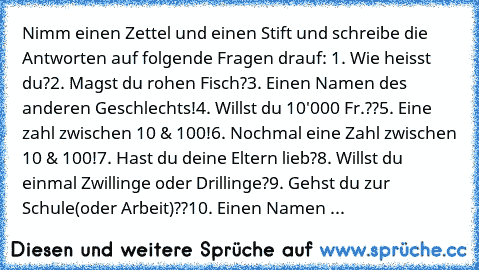 Nimm einen Zettel und einen Stift und schreibe die Antworten auf folgende Fragen drauf: 
1. Wie heisst du?
2. Magst du rohen Fisch?
3. Einen Namen des anderen Geschlechts!
4. Willst du 10'000 Fr.??
5. Eine zahl zwischen 10 & 100!
6. Nochmal eine Zahl zwischen 10 & 100!
7. Hast du deine Eltern lieb?
8. Willst du einmal Zwillinge oder Drillinge?
9. Gehst du zur Schule(oder Arbeit)??
10. Einen Nam...