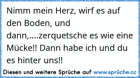 Nimm mein Herz, wirf es auf den Boden, und dann,....zerquetsche es wie eine Mücke!! Dann habe ich und du es hinter uns!!