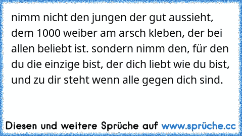 nimm nicht den jungen der gut aussieht, dem 1000 weiber am arsch kleben, der bei allen beliebt ist. sondern nimm den, für den du die einzige bist, der dich liebt wie du bist, und zu dir steht wenn alle gegen dich sind. ♥