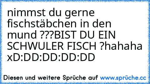 nimmst du gerne fischstäbchen in den mund ???
BIST DU EIN SCHWULER FISCH ?
hahaha xD
:DD	:DD	:DD	:DD