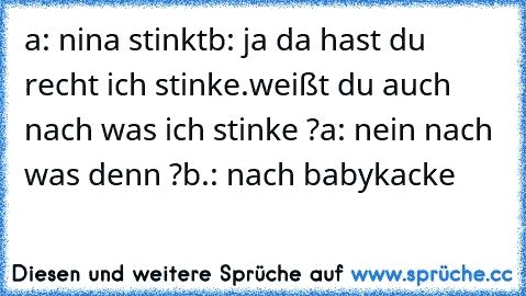 a: nina stinkt
b: ja da hast du recht ich stinke.weißt du auch nach was ich stinke ?
a: nein nach was denn ?
b.: nach babykacke