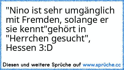 "Nino ist sehr umgänglich mit Fremden, solange er sie kennt"
gehört in "Herrchen gesucht", Hessen 3
:D