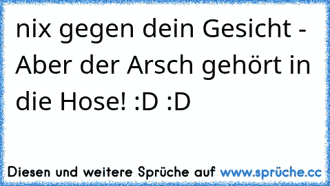 nix gegen dein Gesicht - Aber der Arsch gehört in die Hose! :D :D