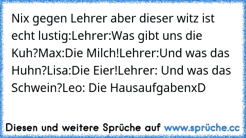 Nix gegen Lehrer aber dieser witz ist echt lustig:
Lehrer:Was gibt uns die Kuh?
Max:Die Milch!
Lehrer:Und was das Huhn?
Lisa:Die Eier!
Lehrer: Und was das Schwein?
Leo: Die Hausaufgaben
xD