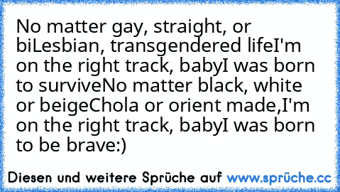 No matter gay, straight, or bi
Lesbian, transgendered life
I'm on the right track, baby
I was born to survive
No matter black, white or beige
Chola or orient made,
I'm on the right track, baby
I was born to be brave
:)