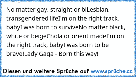 No matter gay, straight or bi
Lesbian, transgendered life
I'm on the right track, baby
I was born to survive
No matter black, white or beige
Chola or orient made
I'm on the right track, baby
I was born to be brave!
Lady Gaga - Born this way!