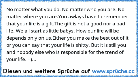 No matter what you do. No matter who you are. No matter where you are.
You awlays have to remember that your life is a gift.
The gift is not a good nor a bad life. We all start as little babys. How our life will be depends only on us.
Either you make the best out of it or you can say that your life is shitty. But it is still you and nobody else who is responsible for the trend of your life. 
=) - ...