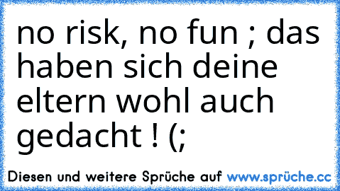 no risk, no fun ; das haben sich deine eltern wohl auch gedacht ! (;