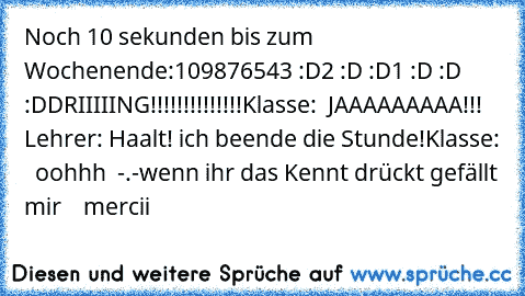 Noch 10 sekunden bis zum Wochenende:
10
9
8
7
6
5
4
3 :D
2 :D :D
1 :D :D :D
DRIIIIING!!!!!!!!!!!!!!
Klasse:  JAAAAAAAAA!!!  ♥
Lehrer: Haalt! ich beende die Stunde!
Klasse:   oohhh  -.-
wenn ihr das Kennt drückt gefällt mir  ♥  mercii