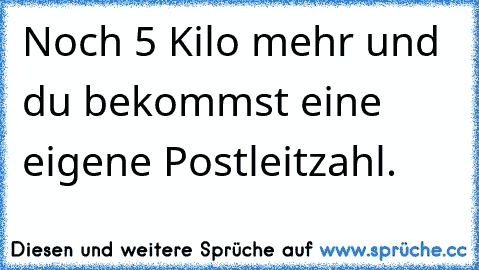 Noch 5 Kilo mehr und du bekommst eine eigene Postleitzahl.