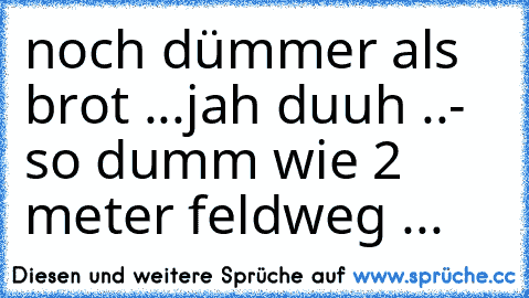 noch dümmer als brot ...jah duuh ..- so dumm wie 2 meter feldweg ...