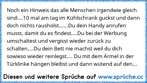 Noch ein Hinweis das alle Menschen irgendwie gleich sind:
...10 mal am tag im Kühlschrank guckst und dann doch nichts rausholst...
...Du dein Handy anrufen musst, damit du es findest.
...Du bei der Werbung umschaltest und vergisst wieder zurück zu schalten.
...Du dein Bett nie machst weil du dich sowieso wieder reinlegst.
... Du mit dem Ärmel in der Türklinke hängen bleibst und dann wütend auf ...