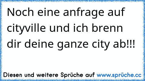 Noch eine anfrage auf cityville und ich brenn dir deine ganze city ab!!!