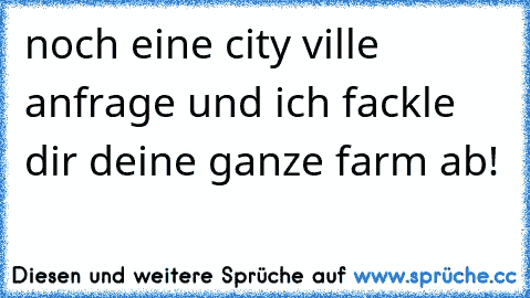 noch eine city ville anfrage und ich fackle dir deine ganze farm ab!