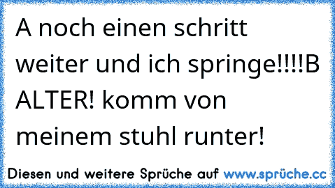 A noch einen schritt weiter und ich springe!!!!
B ALTER! komm von meinem stuhl runter!