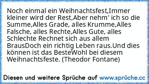 Noch einmal ein Weihnachtsfest,
Immer kleiner wird der Rest,
Aber nehm' ich so die Summe,
Alles Grade, alles Krumme,
Alles Falsche, alles Rechte,
Alles Gute, alles Schlechte –
Rechnet sich aus allem Braus
Doch ein richtig Leben raus.
Und dies können ist das Beste
Wohl bei diesem Weihnachtsfeste. (Theodor Fontane)