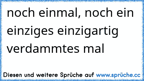 noch einmal, noch ein einziges einzigartig verdammtes mal