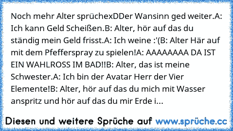 Noch mehr Alter sprüche
xD
Der Wansinn ged weiter.
A: Ich kann Geld Scheißen.
B: Alter, hör auf das du ständig mein Geld frisst.
A: Ich weine :'(
B: Alter Här auf mit dem Pfefferspray zu spielen!
A: AAAAAAAA DA IST EIN WAHLROSS IM BAD!!
B: Alter, das ist meine Schwester.
A: Ich bin der Avatar Herr der Vier Elemente!
B: Alter, hör auf das du mich mit Wasser anspritz und hör auf das du mir Erde i...