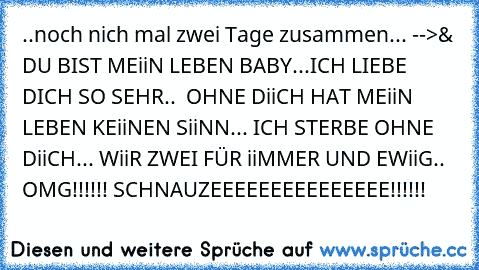 ..noch nich mal zwei Tage zusammen... -->
& DU BIST MEiiN LEBEN BABY...ICH LIEBE DICH SO SEHR..  OHNE DiiCH HAT MEiiN LEBEN KEiiNEN SiiNN... ICH STERBE OHNE DiiCH... WiiR ZWEI FÜR iiMMER UND EWiiG.. 
OMG!!!!!! SCHNAUZEEEEEEEEEEEEEEE!!!!!!